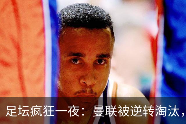 足坛疯狂一夜：曼联被逆转淘汰，米兰爆冷落败，巴萨制造惨案，塞尔塔爆大冷